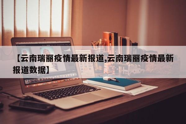 【云南瑞丽疫情最新报道,云南瑞丽疫情最新报道数据】